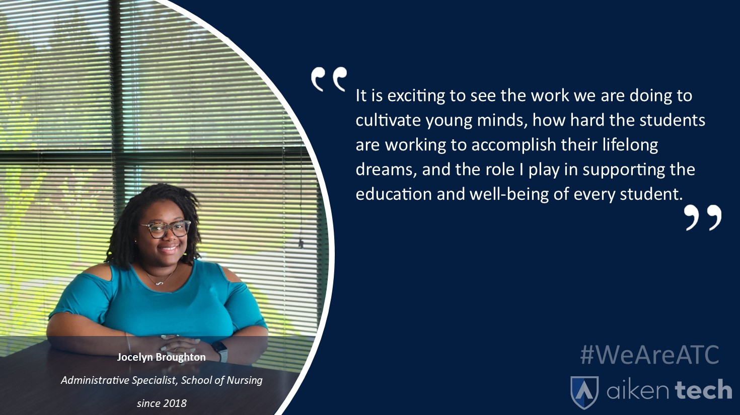 Aiken Technical is unmatched in the ability the College has to foster lifelong relationships with its employees and the opportunities we are afforded to grow personally and professionally. During my time here, I have been able to take courses at ATC through the Employee Tuition Waiver program and serve on various committees and associations, including the United Way Giving Campaign, SC Women in Higher Education, and the SC Technical Education Association. Another great benefit I have experienced since joining the ATC team is the work-life balance that is not only encouraged but supported by the College, supervisors, and administration. The College is not only a great supporter of its employees but our students as well. The College works continuously to develop local partnerships with the school district, hospitals, businesses, and industries to ensure that they are providing the best educational, clinical, training, and employment opportunities available to the students. It is exciting to see the work we are doing to cultivate young minds, how hard the students are working to accomplish their lifelong dreams, and the role I play in supporting the education and well-being of every student. Aiken Technical is unmatched in the ability the College has to foster lifelong relationships with its employees and the opportunities we are afforded to grow personally and professionally. During my time here, I have been able to take courses at ATC through the Employee Tuition Waiver program and serve on various committees and associations, including the United Way Giving Campaign, SC Women in Higher Education, and the SC Technical Education Association. Another great benefit I have experienced since joining the ATC team is the work-life balance that is not only encouraged but supported by the College, supervisors, and administration. The College is not only a great supporter of its employees but our students as well. The College works continuously to develop local partnerships with the school district, hospitals, businesses, and industries to ensure that they are providing the best educational, clinical, training, and employment opportunities available to the students. It is exciting to see the work we are doing to cultivate young minds, how hard the students are working to accomplish their lifelong dreams, and the role I play in supporting the education and well-being of every student.